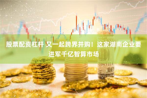 股票配资杠杆 又一起跨界并购！这家湖南企业要进军千亿智算市场