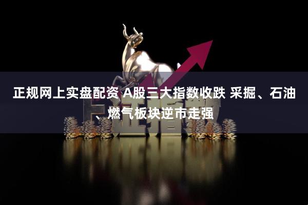 正规网上实盘配资 A股三大指数收跌 采掘、石油、燃气板块逆市走强