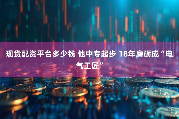 现货配资平台多少钱 他中专起步 18年磨砺成“电气工匠”