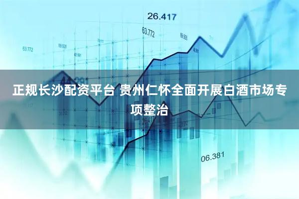 正规长沙配资平台 贵州仁怀全面开展白酒市场专项整治