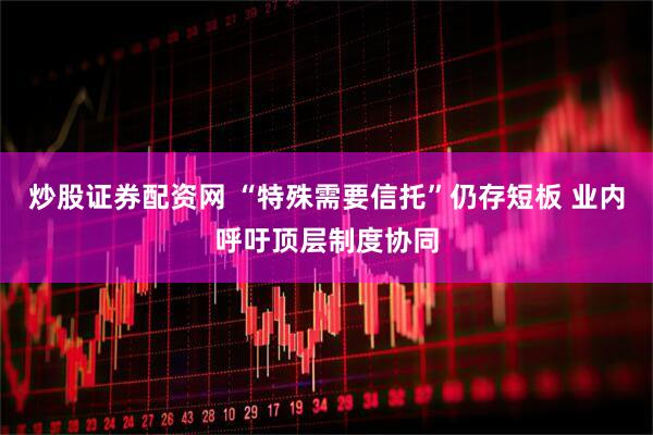 炒股证券配资网 “特殊需要信托”仍存短板 业内呼吁顶层制度协同