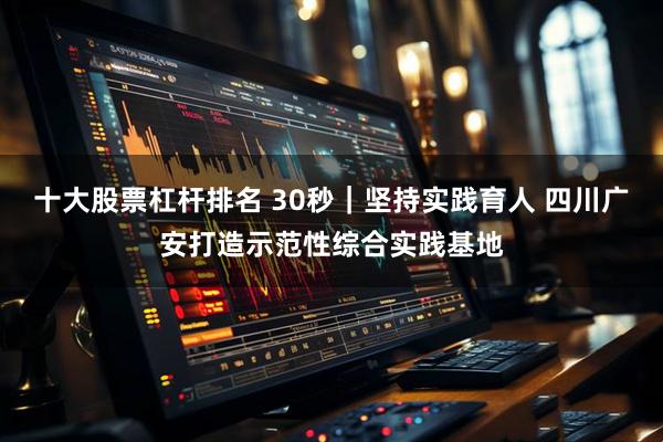 十大股票杠杆排名 30秒｜坚持实践育人 四川广安打造示范性综合实践基地