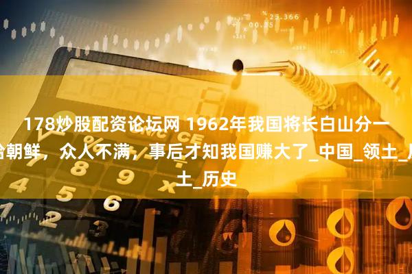 178炒股配资论坛网 1962年我国将长白山分一半给朝鲜，众人不满，事后才知我国赚大了_中国_领土_历史
