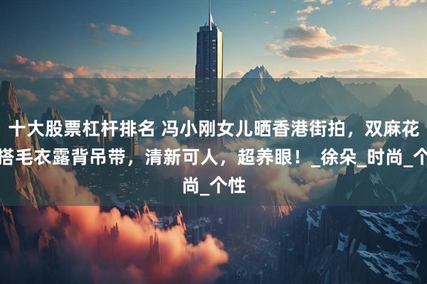 十大股票杠杆排名 冯小刚女儿晒香港街拍，双麻花辫搭毛衣露背吊带，清新可人，超养眼！_徐朵_时尚_个性
