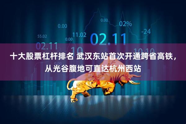 十大股票杠杆排名 武汉东站首次开通跨省高铁，从光谷腹地可直达杭州西站