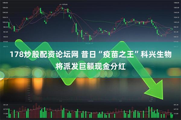 178炒股配资论坛网 昔日“疫苗之王”科兴生物将派发巨额现金分红