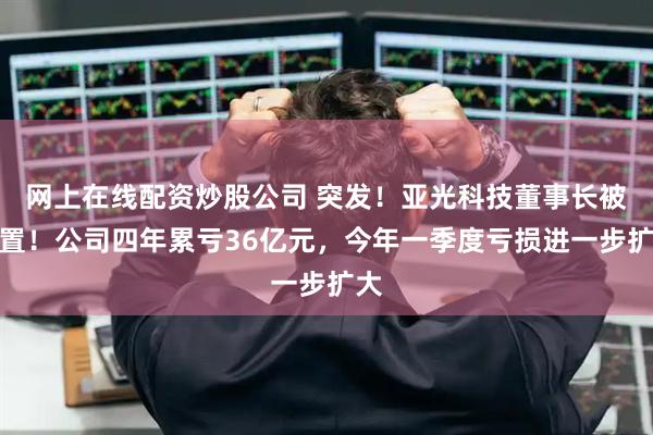 网上在线配资炒股公司 突发！亚光科技董事长被留置！公司四年累亏36亿元，今年一季度亏损进一步扩大