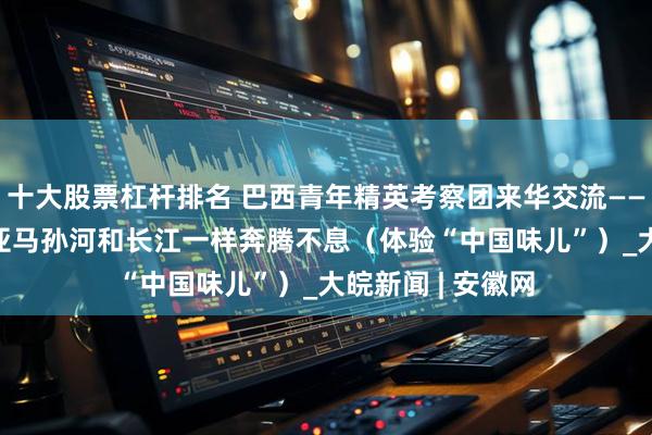十大股票杠杆排名 巴西青年精英考察团来华交流——  巴中友好，像亚马孙河和长江一样奔腾不息（体验“中国味儿”）_大皖新闻 | 安徽网
