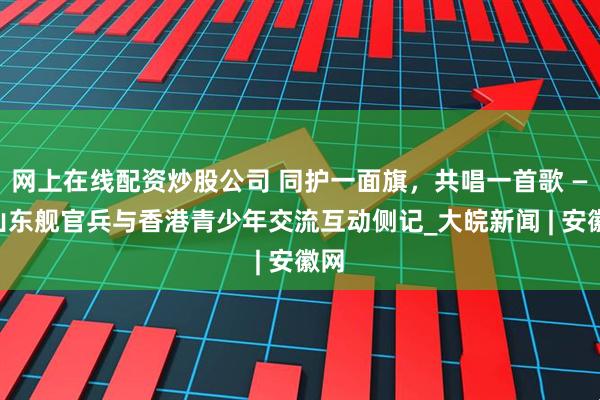 网上在线配资炒股公司 同护一面旗，共唱一首歌 ——山东舰官兵与香港青少年交流互动侧记_大皖新闻 | 安徽网