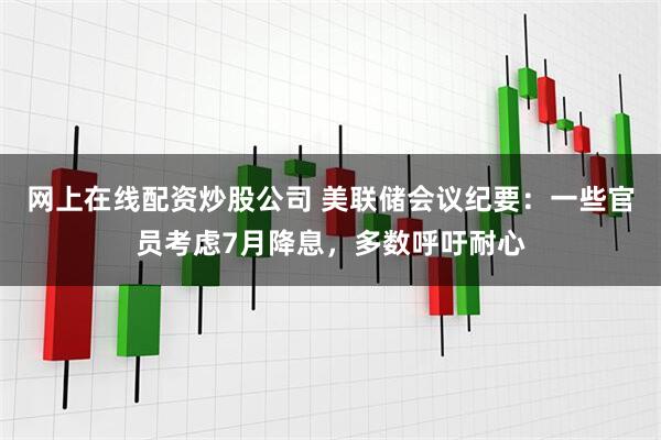网上在线配资炒股公司 美联储会议纪要：一些官员考虑7月降息，多数呼吁耐心