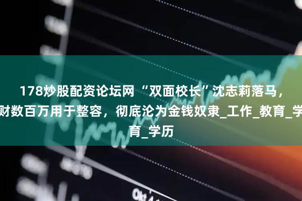 178炒股配资论坛网 “双面校长”沈志莉落马，敛财数百万用于整容，彻底沦为金钱奴隶_工作_教育_学历