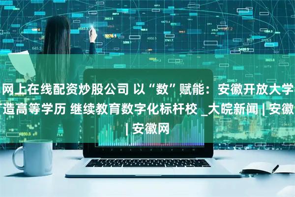 网上在线配资炒股公司 以“数”赋能：安徽开放大学打造高等学历 继续教育数字化标杆校 _大皖新闻 | 安徽网