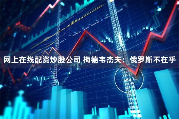 网上在线配资炒股公司 梅德韦杰夫：俄罗斯不在乎
