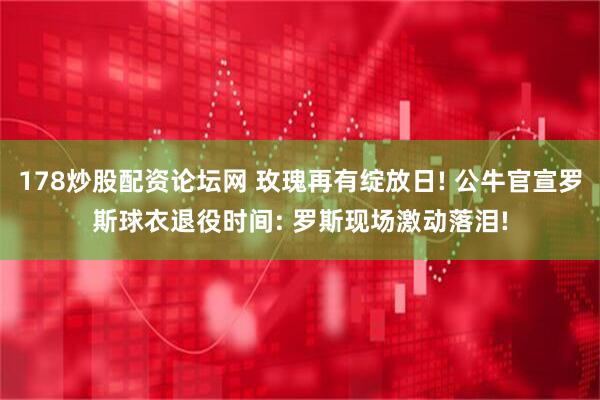 178炒股配资论坛网 玫瑰再有绽放日! 公牛官宣罗斯球衣退役时间: 罗斯现场激动落泪!