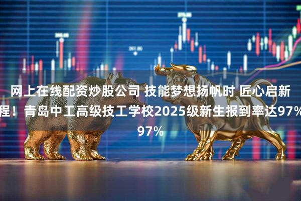 网上在线配资炒股公司 技能梦想扬帆时 匠心启新程！青岛中工高级技工学校2025级新生报到率达97%