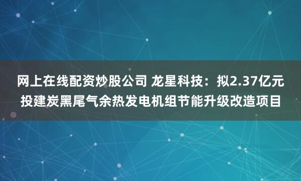 网上在线配资炒股公司 龙星科技：拟2.37亿元投建炭黑尾气余热发电机组节能升级改造项目