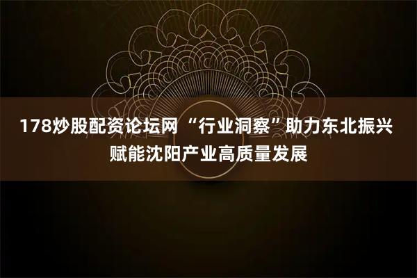 178炒股配资论坛网 “行业洞察”助力东北振兴 赋能沈阳产业高质量发展