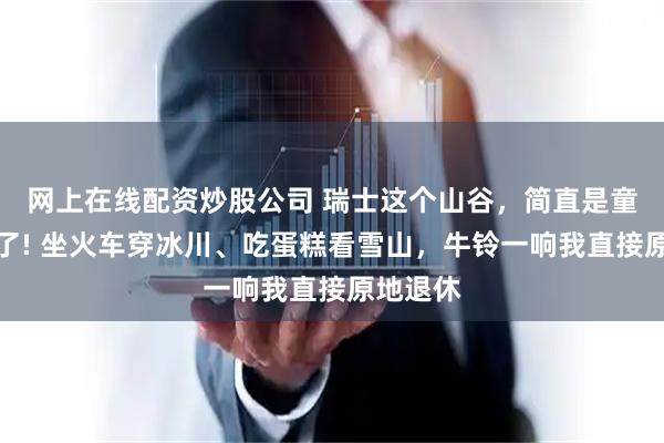 网上在线配资炒股公司 瑞士这个山谷，简直是童话成精了! 坐火车穿冰川、吃蛋糕看雪山，牛铃一响我直接原地退休
