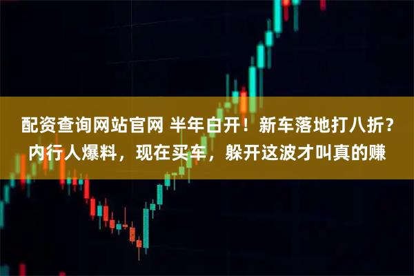 配资查询网站官网 半年白开！新车落地打八折？内行人爆料，现在买车，躲开这波才叫真的赚