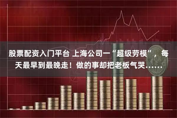 股票配资入门平台 上海公司一“超级劳模”，每天最早到最晚走！做的事却把老板气哭……