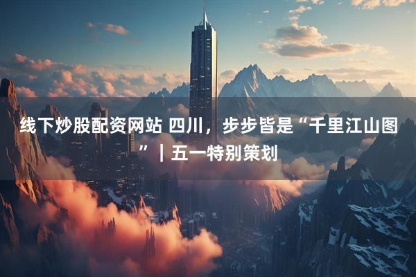 线下炒股配资网站 四川，步步皆是“千里江山图”｜五一特别策划