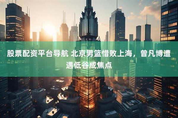 股票配资平台导航 北京男篮惜败上海，曾凡博遭遇低谷成焦点