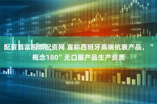 配资首富股票配资网 宣称西班牙高端抗衰产品，“概念180”无口服产品生产资质