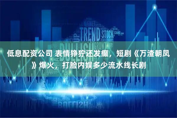 低息配资公司 表情狰狞还发癫，短剧《万渣朝凤》爆火，打脸内娱多少流水线长剧