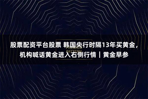 股票配资平台股票 韩国央行时隔13年买黄金,机构喊话黄金进入右侧行情|黄金早参