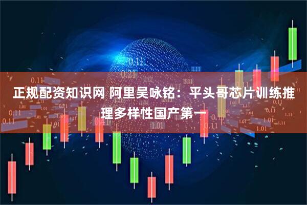正规配资知识网 阿里吴咏铭：平头哥芯片训练推理多样性国产第一