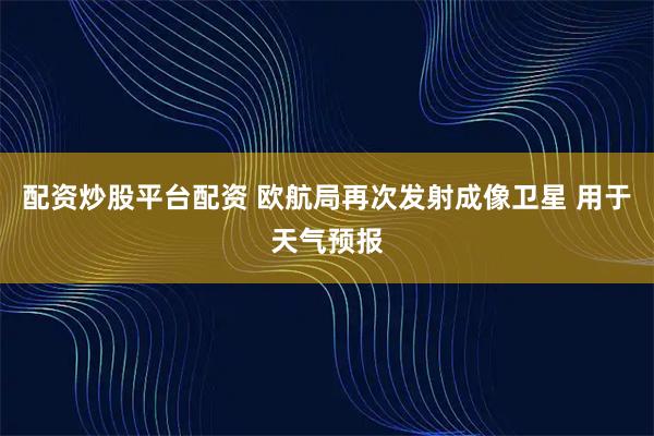 配资炒股平台配资 欧航局再次发射成像卫星 用于天气预报