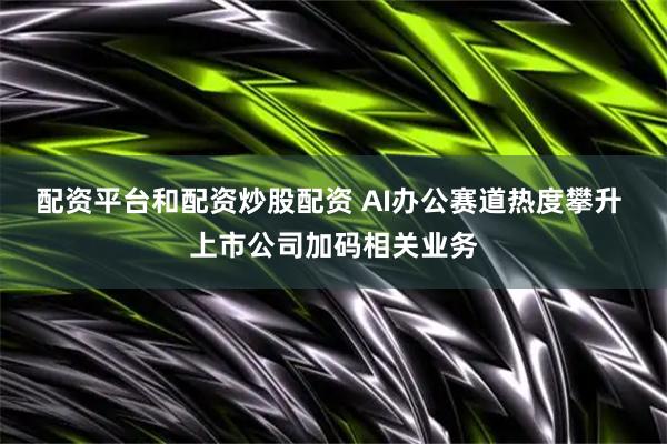 配资平台和配资炒股配资 AI办公赛道热度攀升 上市公司加码相关业务