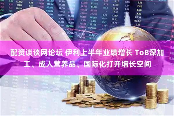 配资谈谈网论坛 伊利上半年业绩增长 ToB深加工、成人营养品、国际化打开增长空间