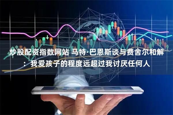 炒股配资指数网站 马特·巴恩斯谈与费舍尔和解：我爱孩子的程度远超过我讨厌任何人