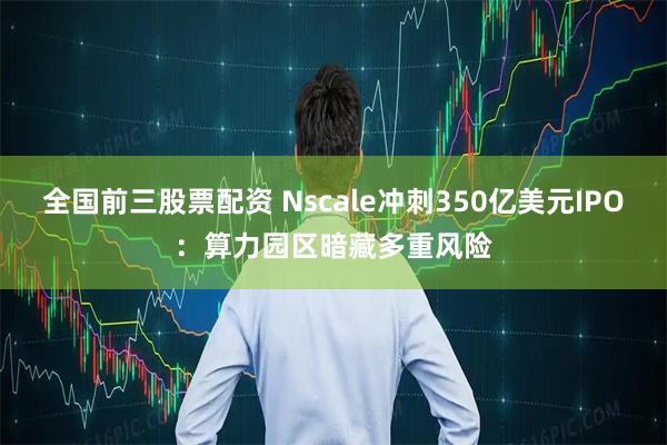 全国前三股票配资 Nscale冲刺350亿美元IPO：算力园区暗藏多重风险
